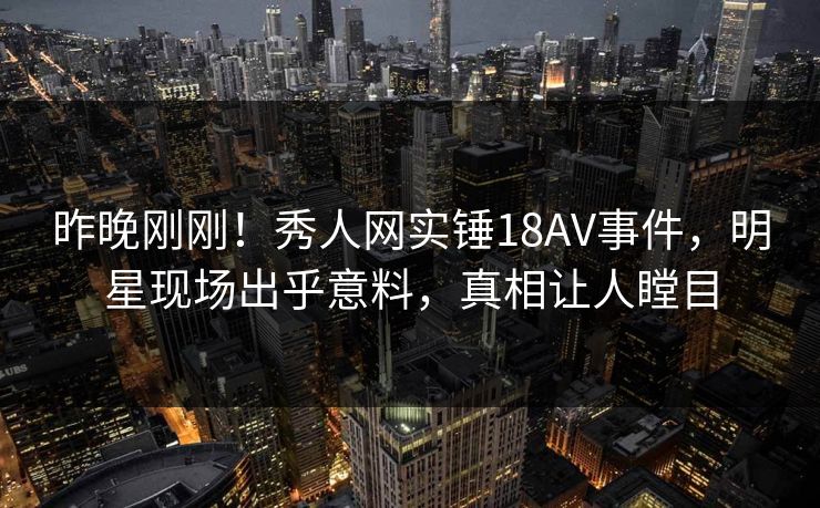 昨晚刚刚！秀人网实锤18AV事件，明星现场出乎意料，真相让人瞠目