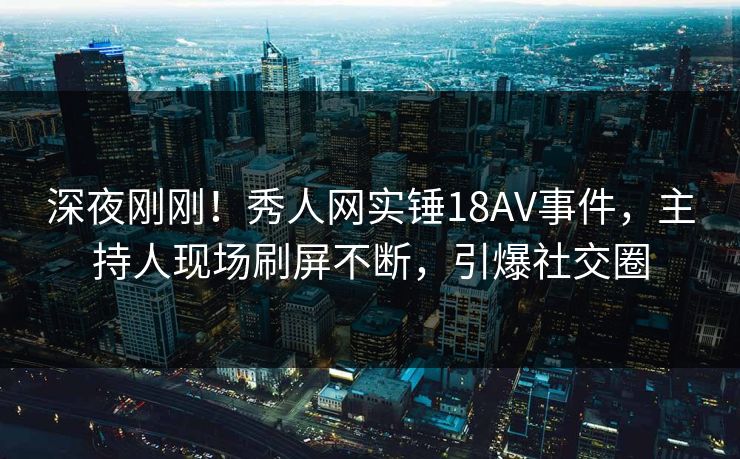 深夜刚刚！秀人网实锤18AV事件，主持人现场刷屏不断，引爆社交圈