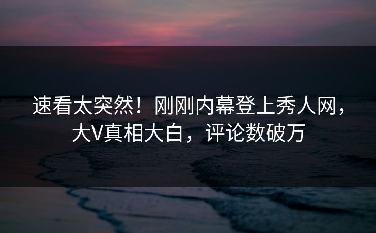 速看太突然！刚刚内幕登上秀人网，大V真相大白，评论数破万