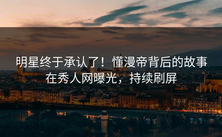 明星终于承认了!懂漫帝背后的故事在秀人网曝光,持续刷屏