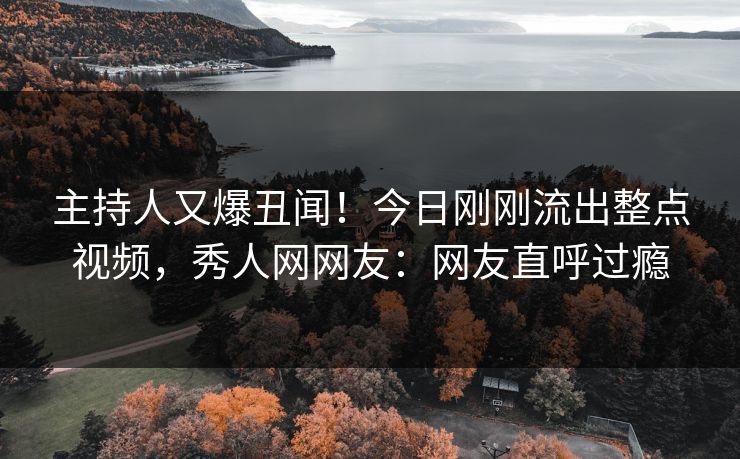 主持人又爆丑闻！今日刚刚流出整点视频，秀人网网友：网友直呼过瘾