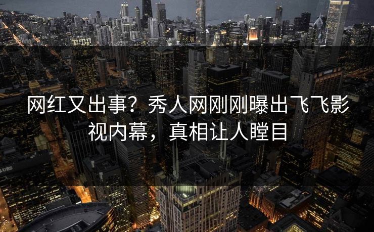 网红又出事？秀人网刚刚曝出飞飞影视内幕，真相让人瞠目