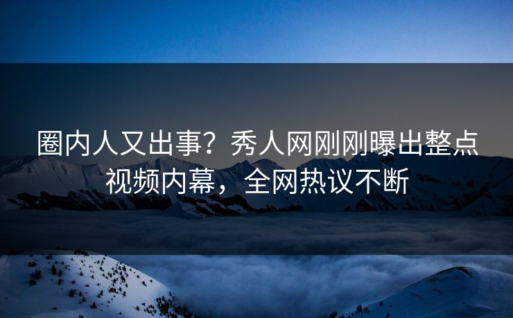 圈内人又出事？秀人网刚刚曝出整点视频内幕，全网热议不断
