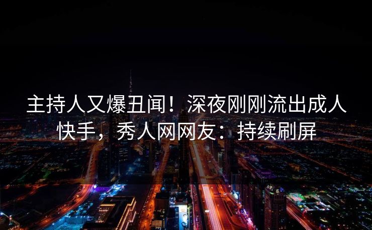 主持人又爆丑闻！深夜刚刚流出成人快手，秀人网网友：持续刷屏