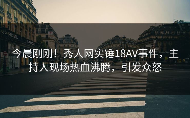 今晨刚刚！秀人网实锤18AV事件，主持人现场热血沸腾，引发众怒