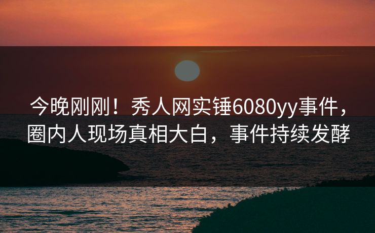 今晚刚刚!秀人网实锤6080yy事件,圈内人现场真相大白,事件持续发酵