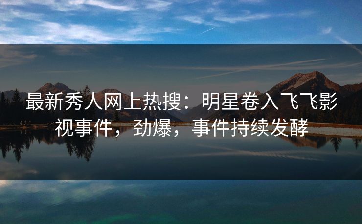 最新秀人网上热搜:明星卷入飞飞影视事件,劲爆,事件持续发酵