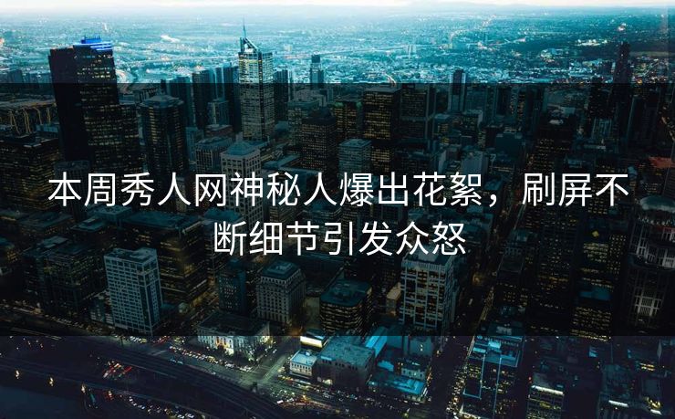 本周秀人网神秘人爆出花絮，刷屏不断细节引发众怒