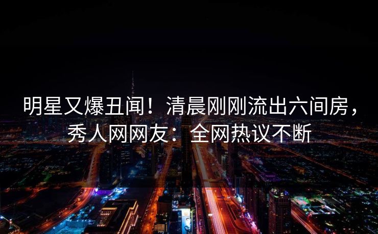 明星又爆丑闻!清晨刚刚流出六间房,秀人网网友:全网热议不断