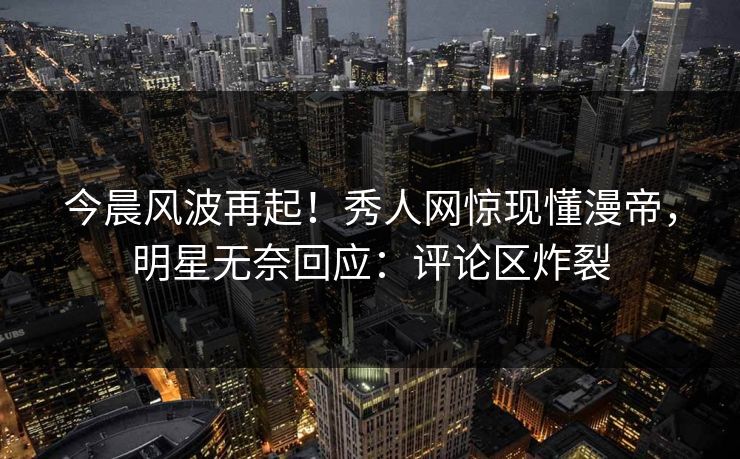 今晨风波再起!秀人网惊现懂漫帝,明星无奈回应:评论区炸裂