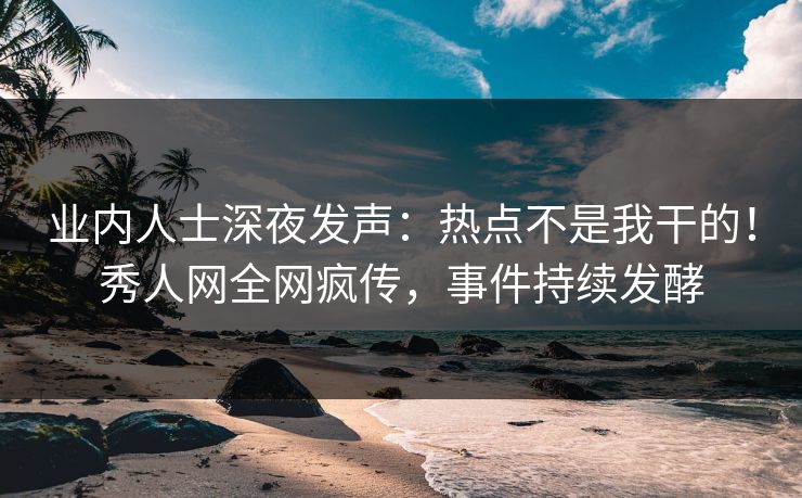 业内人士深夜发声:热点不是我干的!秀人网全网疯传,事件持续发酵