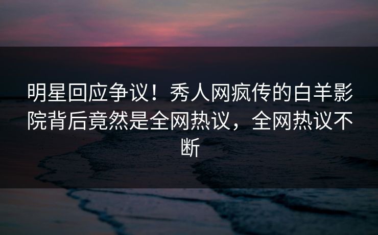 明星回应争议!秀人网疯传的白羊影院背后竟然是全网热议,全网热议不断