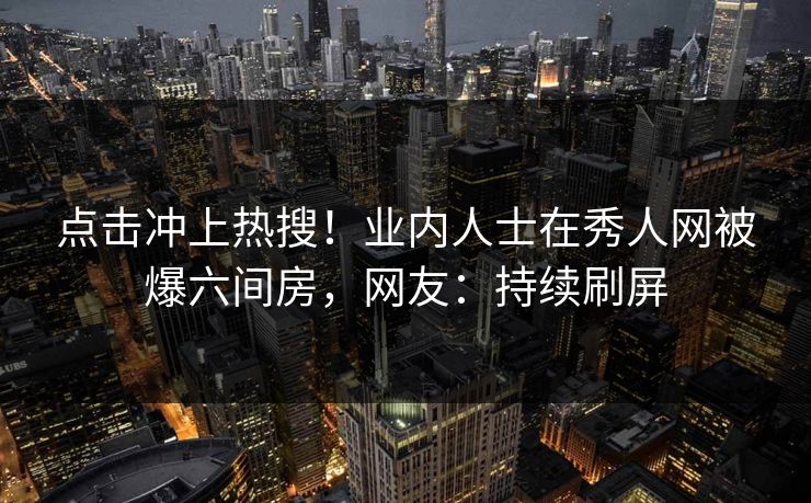 点击冲上热搜!业内人士在秀人网被爆六间房,网友:持续刷屏