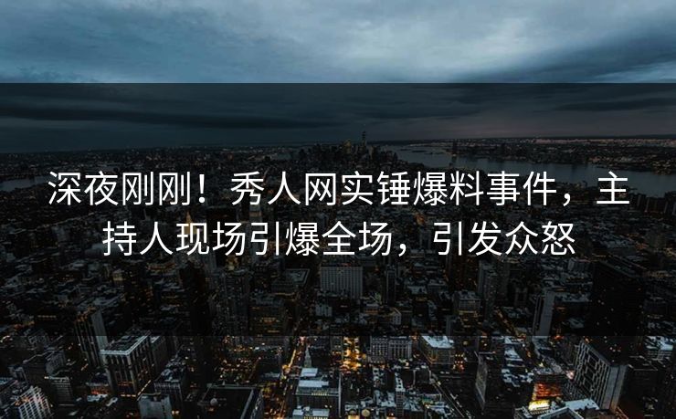 深夜刚刚!秀人网实锤爆料事件,主持人现场引爆全场,引发众怒