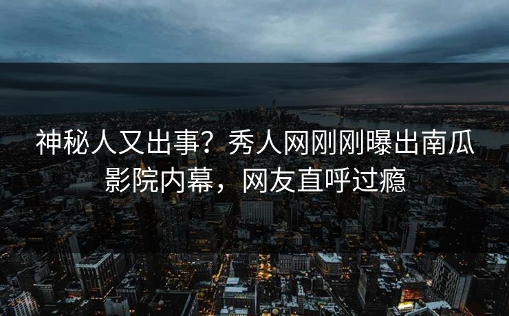 神秘人又出事?秀人网刚刚曝出南瓜影院内幕,网友直呼过瘾