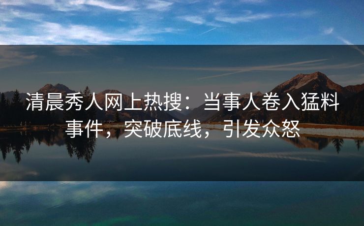 清晨秀人网上热搜:当事人卷入猛料事件,突破底线,引发众怒