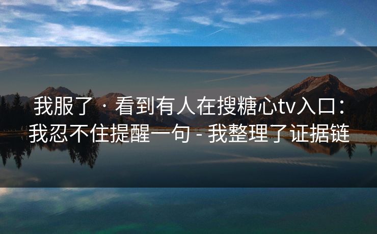 我服了 · 看到有人在搜糖心tv入口:我忍不住提醒一句 - 我整理了证据链