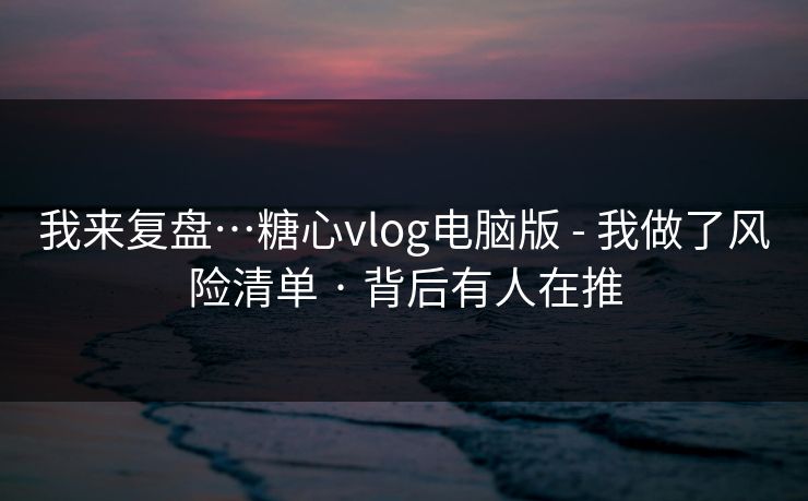 我来复盘…糖心vlog电脑版 - 我做了风险清单 · 背后有人在推