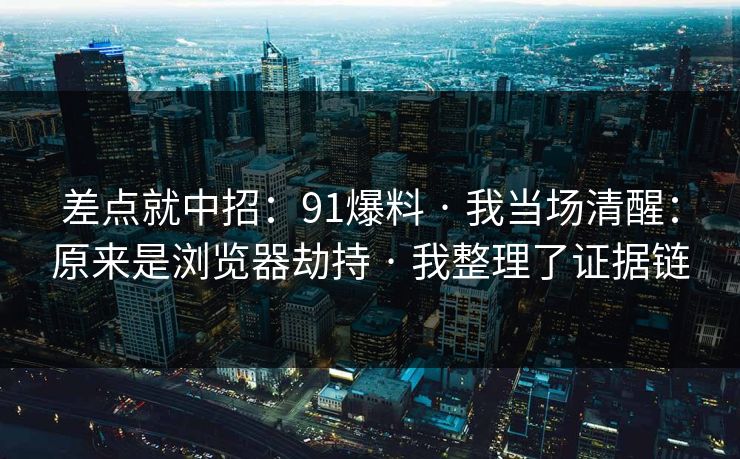 差点就中招:91爆料 · 我当场清醒:原来是浏览器劫持 · 我整理了证据链