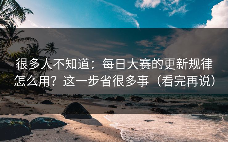 很多人不知道：每日大赛的更新规律怎么用？这一步省很多事（看完再说）