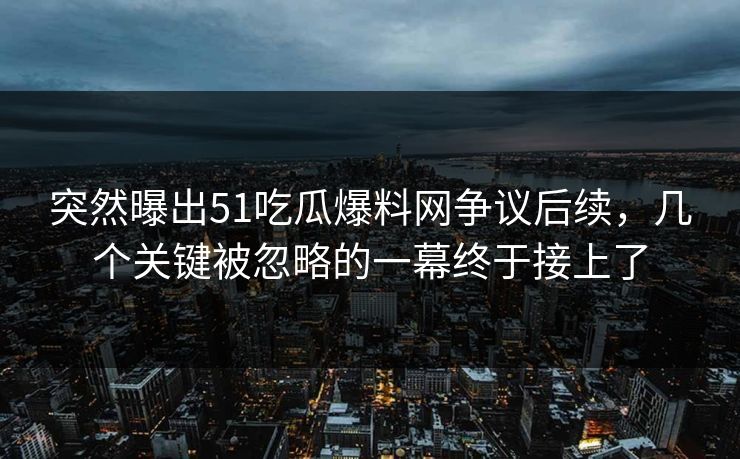 突然曝出51吃瓜爆料网争议后续，几个关键被忽略的一幕终于接上了