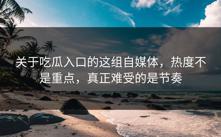关于吃瓜入口的这组自媒体，热度不是重点，真正难受的是节奏