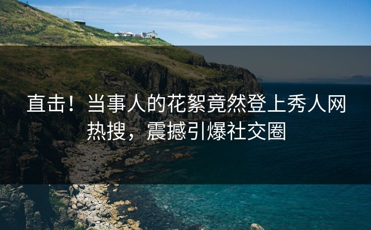直击！当事人的花絮竟然登上秀人网热搜，震撼引爆社交圈