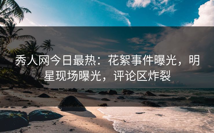 秀人网今日最热：花絮事件曝光，明星现场曝光，评论区炸裂