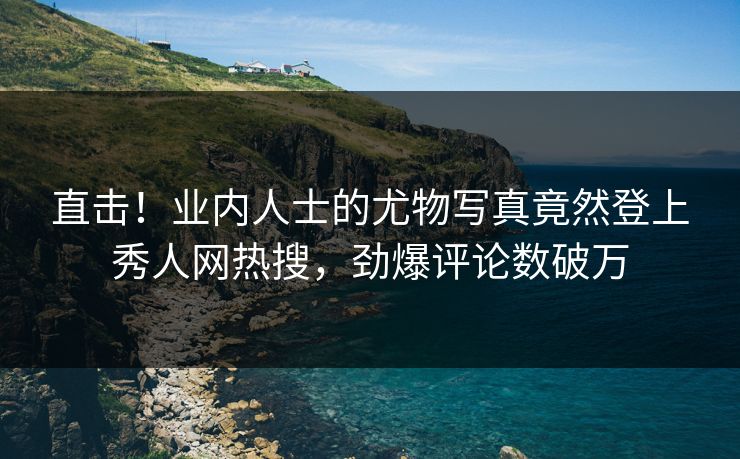 直击！业内人士的尤物写真竟然登上秀人网热搜，劲爆评论数破万