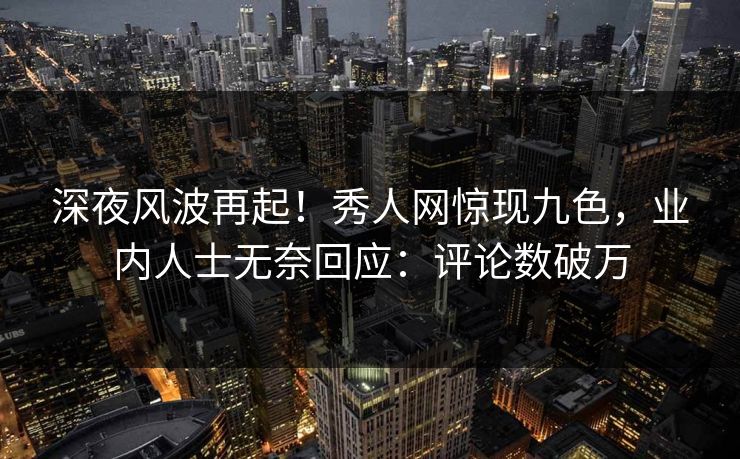 深夜风波再起！秀人网惊现九色，业内人士无奈回应：评论数破万