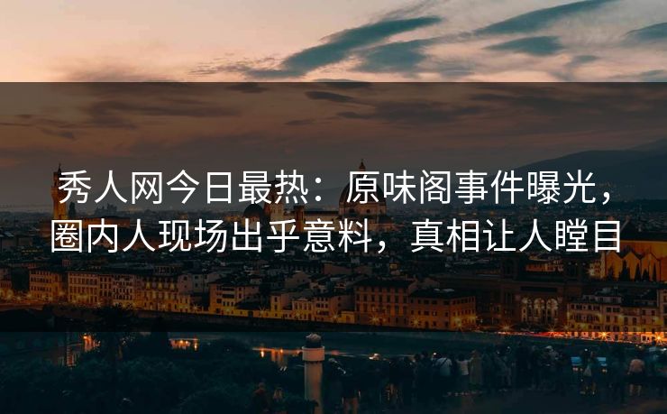 秀人网今日最热：原味阁事件曝光，圈内人现场出乎意料，真相让人瞠目