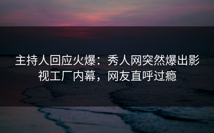 主持人回应火爆：秀人网突然爆出影视工厂内幕，网友直呼过瘾
