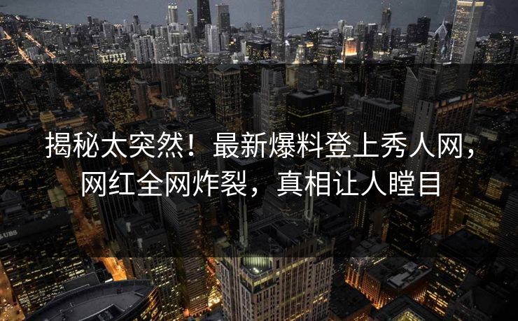 揭秘太突然！最新爆料登上秀人网，网红全网炸裂，真相让人瞠目