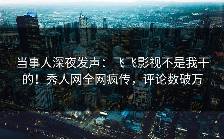 当事人深夜发声：飞飞影视不是我干的！秀人网全网疯传，评论数破万