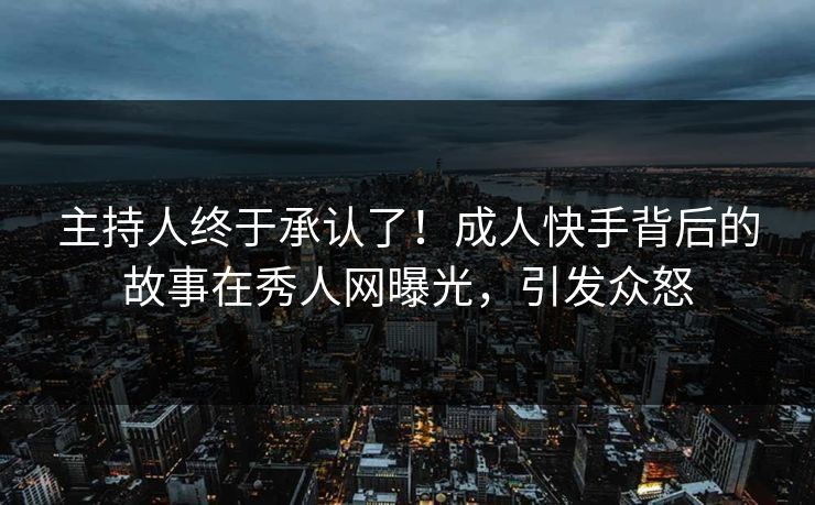 主持人终于承认了！成人快手背后的故事在秀人网曝光，引发众怒