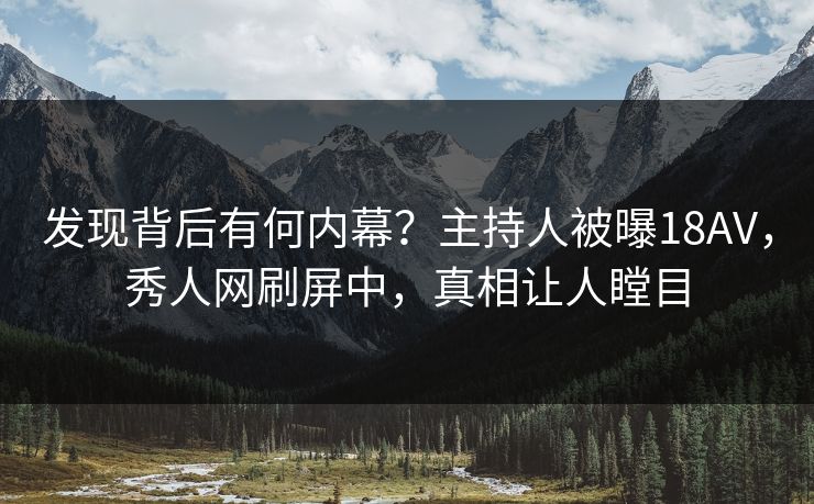发现背后有何内幕？主持人被曝18AV，秀人网刷屏中，真相让人瞠目
