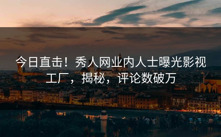 今日直击！秀人网业内人士曝光影视工厂，揭秘，评论数破万