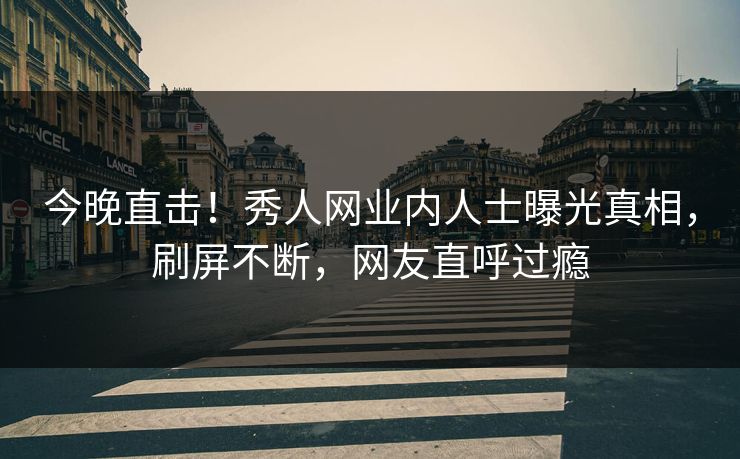 今晚直击！秀人网业内人士曝光真相，刷屏不断，网友直呼过瘾