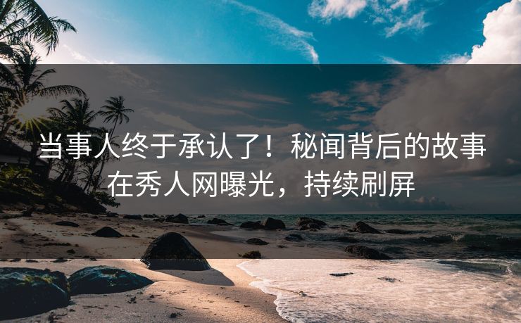当事人终于承认了！秘闻背后的故事在秀人网曝光，持续刷屏