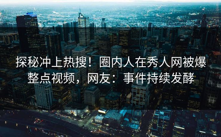 探秘冲上热搜！圈内人在秀人网被爆整点视频，网友：事件持续发酵