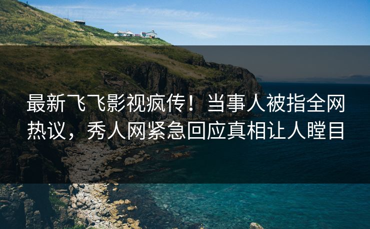 最新飞飞影视疯传！当事人被指全网热议，秀人网紧急回应真相让人瞠目
