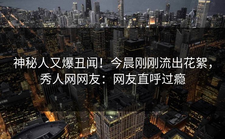 神秘人又爆丑闻！今晨刚刚流出花絮，秀人网网友：网友直呼过瘾