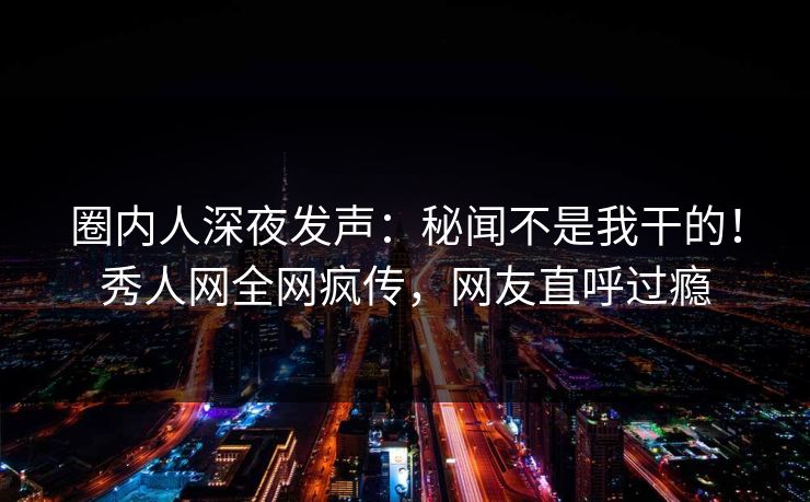 圈内人深夜发声：秘闻不是我干的！秀人网全网疯传，网友直呼过瘾
