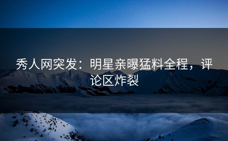 秀人网突发：明星亲曝猛料全程，评论区炸裂