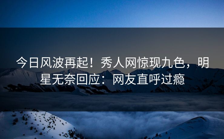 今日风波再起！秀人网惊现九色，明星无奈回应：网友直呼过瘾