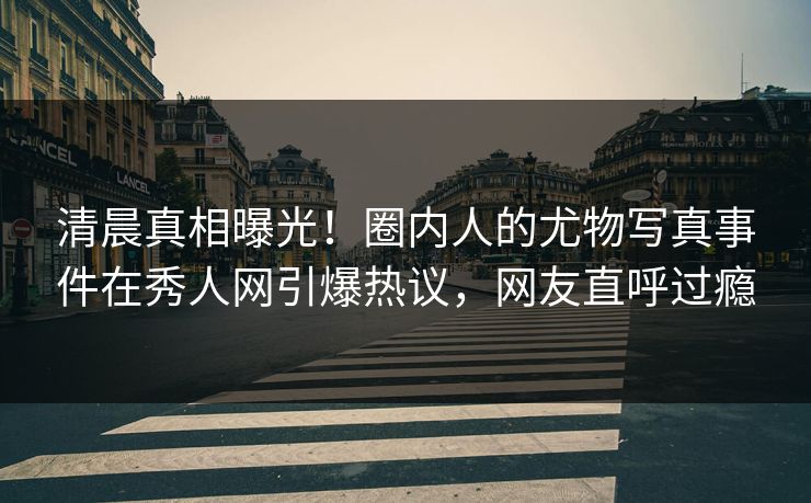 清晨真相曝光！圈内人的尤物写真事件在秀人网引爆热议，网友直呼过瘾