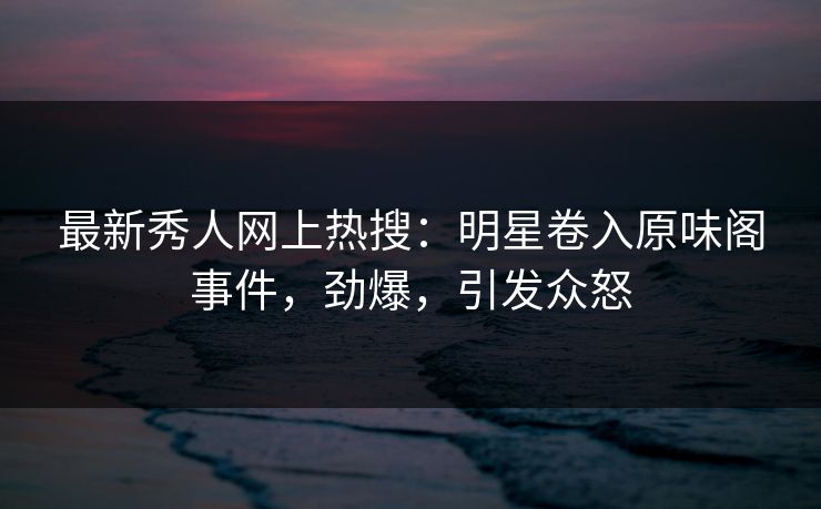 最新秀人网上热搜:明星卷入原味阁事件,劲爆,引发众怒