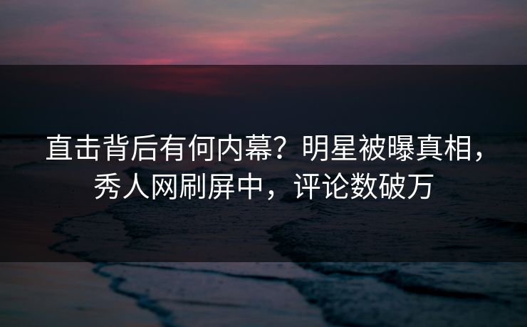 直击背后有何内幕？明星被曝真相，秀人网刷屏中，评论数破万
