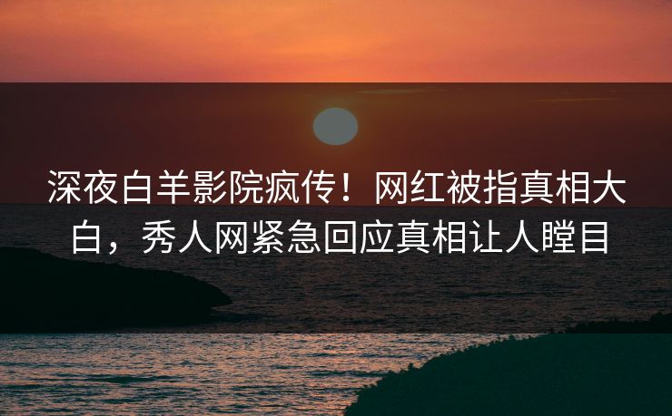 深夜白羊影院疯传！网红被指真相大白，秀人网紧急回应真相让人瞠目