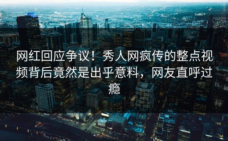 网红回应争议！秀人网疯传的整点视频背后竟然是出乎意料，网友直呼过瘾